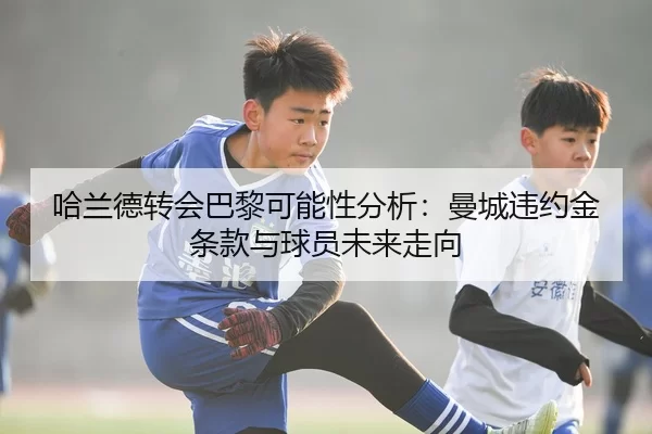 哈兰德转会巴黎可能性分析：曼城违约金条款与球员未来走向